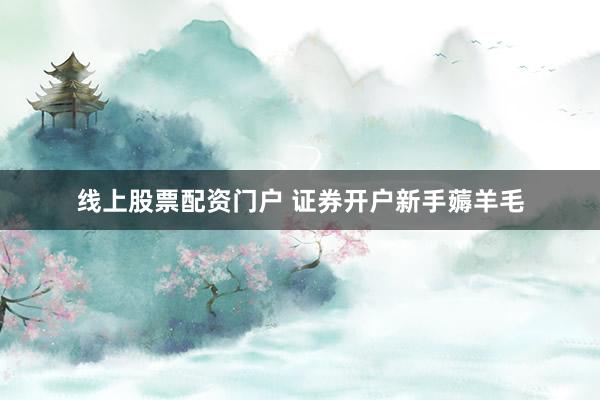 线上股票配资门户 证券开户新手薅羊毛