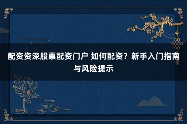配资资深股票配资门户 如何配资？新手入门指南与风险提示