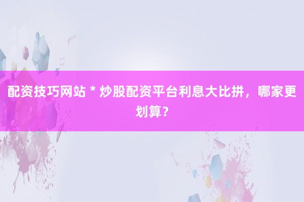配资技巧网站 * 炒股配资平台利息大比拼，哪家更划算？