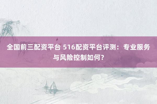 全国前三配资平台 516配资平台评测：专业服务与风险控制如何？