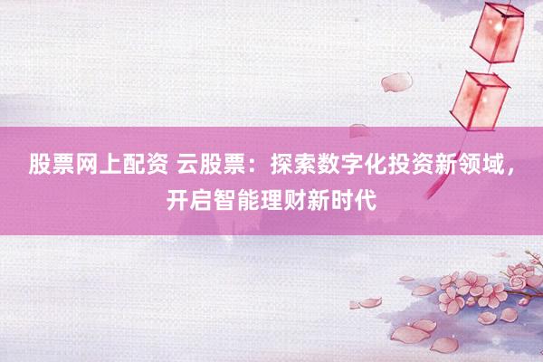 股票网上配资 云股票：探索数字化投资新领域，开启智能理财新时代