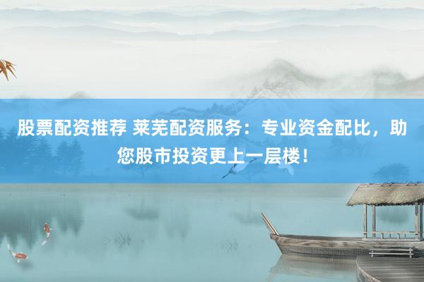 股票配资推荐 莱芜配资服务：专业资金配比，助您股市投资更上一层楼！