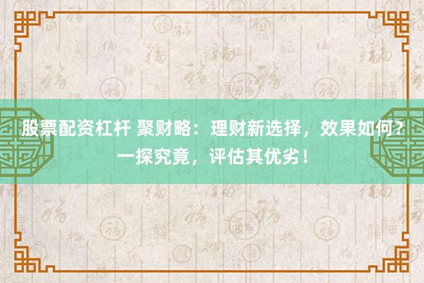 股票配资杠杆 聚财略：理财新选择，效果如何？一探究竟，评估其优劣！