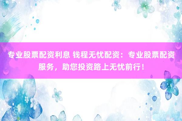 专业股票配资利息 钱程无忧配资：专业股票配资服务，助您投资路上无忧前行！