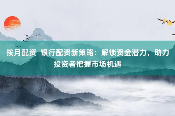 按月配资  银行配资新策略：解锁资金潜力，助力投资者把握市场机遇