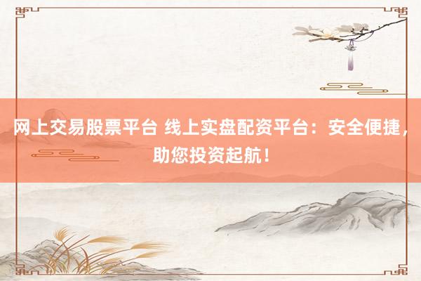 网上交易股票平台 线上实盘配资平台：安全便捷，助您投资起航！