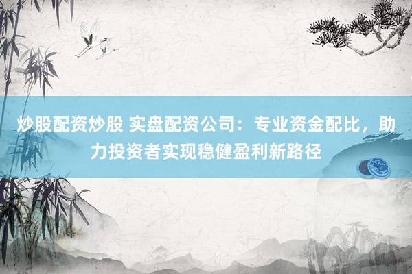 炒股配资炒股 实盘配资公司：专业资金配比，助力投资者实现稳健盈利新路径