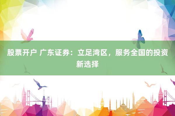 股票开户 广东证券：立足湾区，服务全国的投资新选择