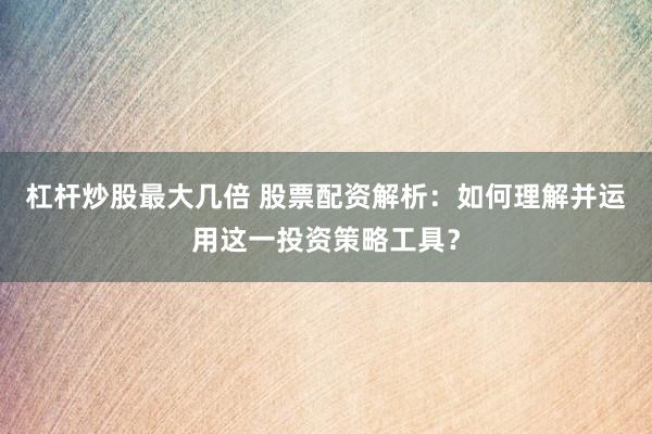 杠杆炒股最大几倍 股票配资解析：如何理解并运用这一投资策略工具？