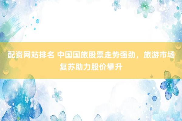 配资网站排名 中国国旅股票走势强劲，旅游市场复苏助力股价攀升