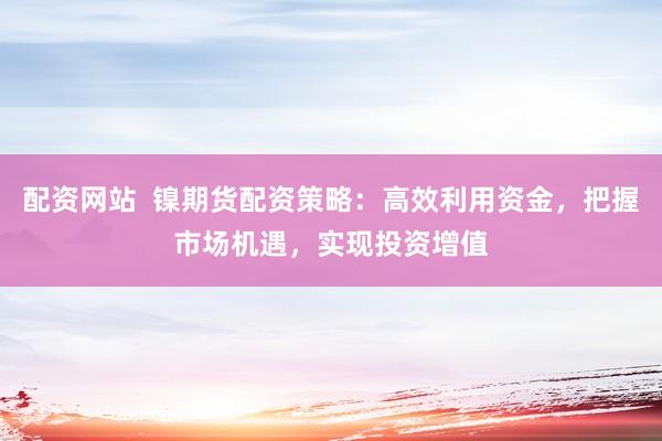 配资网站  镍期货配资策略：高效利用资金，把握市场机遇，实现投资增值