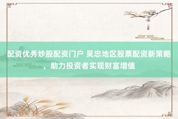 配资优秀炒股配资门户 吴忠地区股票配资新策略，助力投资者实现财富增值