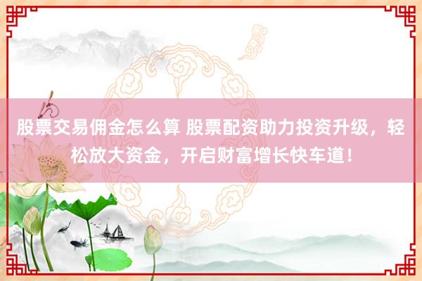 股票交易佣金怎么算 股票配资助力投资升级，轻松放大资金，开启财富增长快车道！