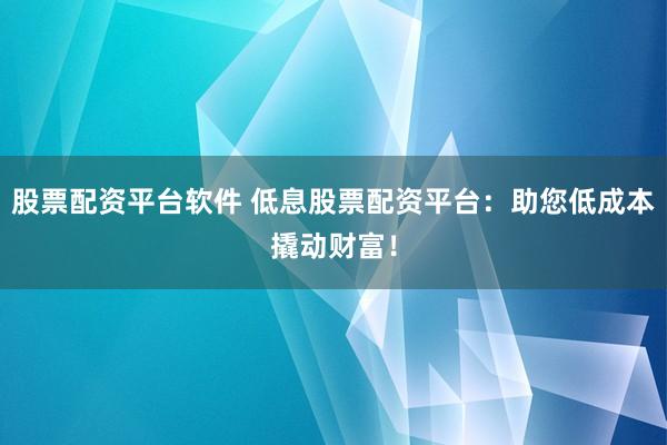 股票配资平台软件 低息股票配资平台：助您低成本撬动财富！