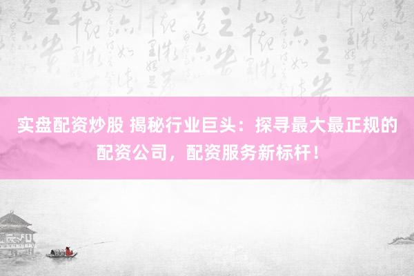 实盘配资炒股 揭秘行业巨头：探寻最大最正规的配资公司，配资服务新标杆！