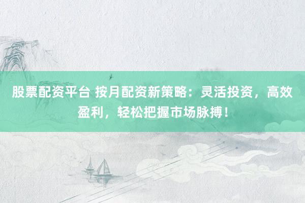 股票配资平台 按月配资新策略：灵活投资，高效盈利，轻松把握市场脉搏！