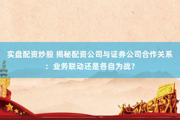 实盘配资炒股 揭秘配资公司与证券公司合作关系：业务联动还是各自为战？