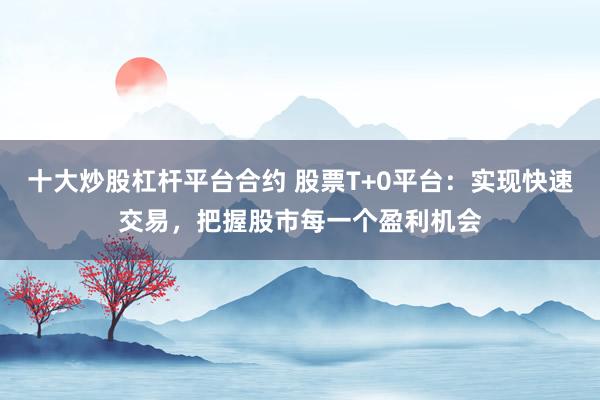 十大炒股杠杆平台合约 股票T+0平台：实现快速交易，把握股市每一个盈利机会