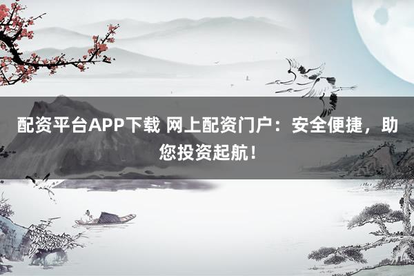 配资平台APP下载 网上配资门户：安全便捷，助您投资起航！