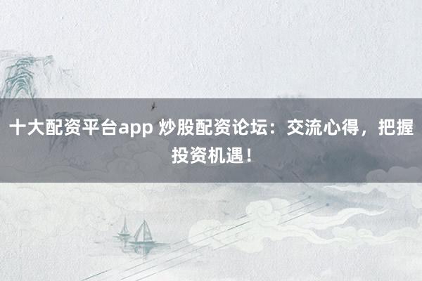 十大配资平台app 炒股配资论坛：交流心得，把握投资机遇！