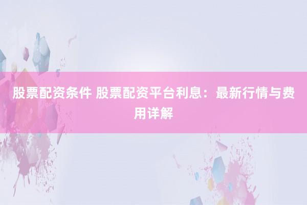 股票配资条件 股票配资平台利息：最新行情与费用详解