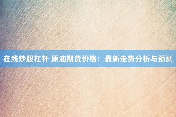 在线炒股杠杆 原油期货价格：最新走势分析与预测