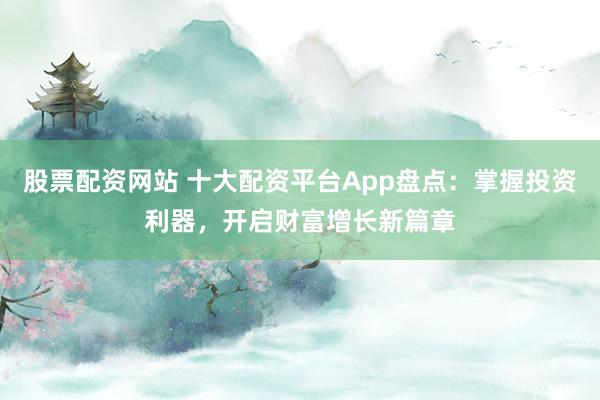 股票配资网站 十大配资平台App盘点：掌握投资利器，开启财富增长新篇章