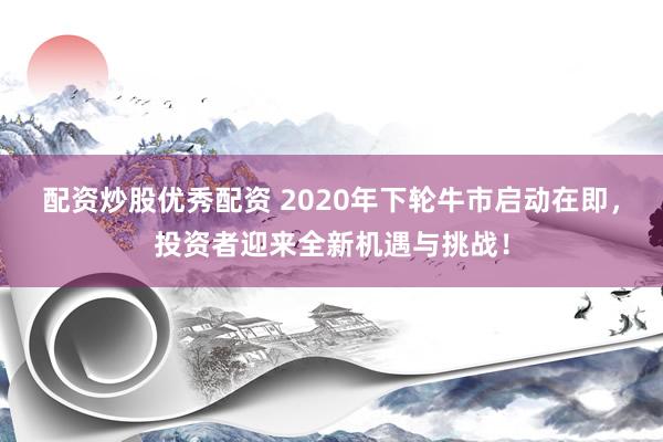配资炒股优秀配资 2020年下轮牛市启动在即，投资者迎来全新机遇与挑战！