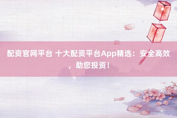配资官网平台 十大配资平台App精选：安全高效，助您投资！