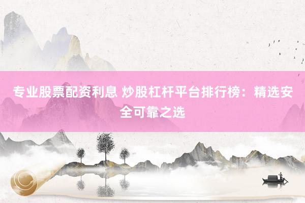 专业股票配资利息 炒股杠杆平台排行榜：精选安全可靠之选