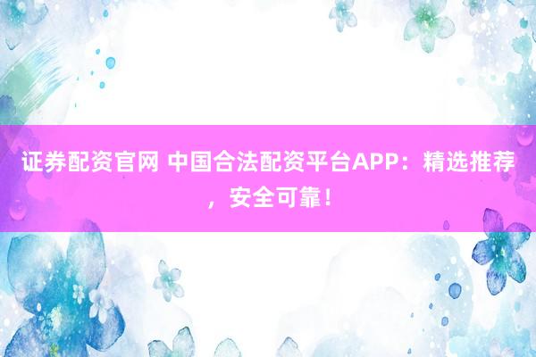 证券配资官网 中国合法配资平台APP：精选推荐，安全可靠！