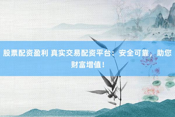 股票配资盈利 真实交易配资平台：安全可靠，助您财富增值！
