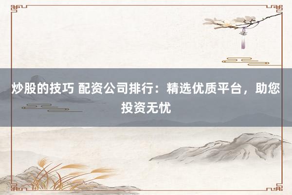 炒股的技巧 配资公司排行：精选优质平台，助您投资无忧