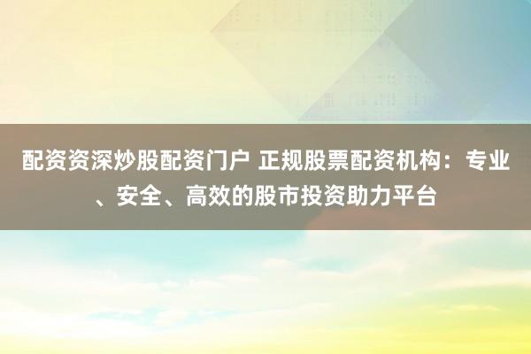配资资深炒股配资门户 正规股票配资机构：专业、安全、高效的股市投资助力平台
