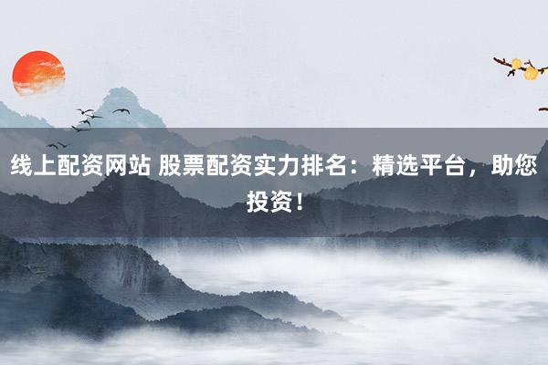 线上配资网站 股票配资实力排名：精选平台，助您投资！