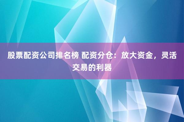 股票配资公司排名榜 配资分仓：放大资金，灵活交易的利器