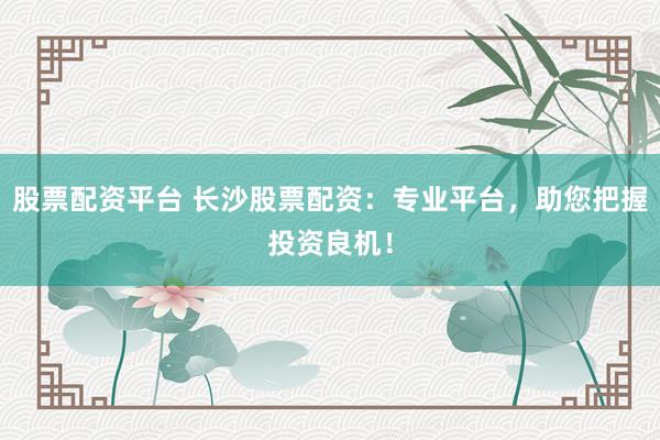 股票配资平台 长沙股票配资：专业平台，助您把握投资良机！