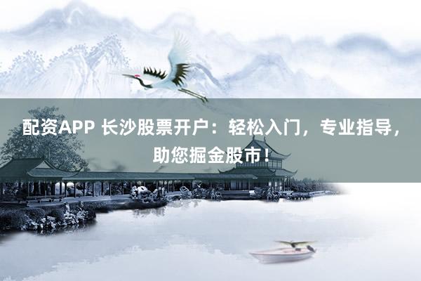 配资APP 长沙股票开户：轻松入门，专业指导，助您掘金股市！