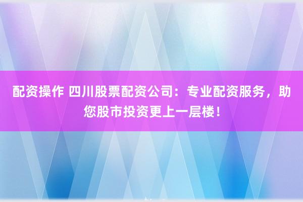 配资操作 四川股票配资公司：专业配资服务，助您股市投资更上一层楼！