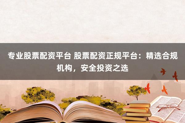 专业股票配资平台 股票配资正规平台：精选合规机构，安全投资之选