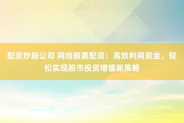 配资炒股公司 网络股票配资：高效利用资金，轻松实现股市投资增值新策略