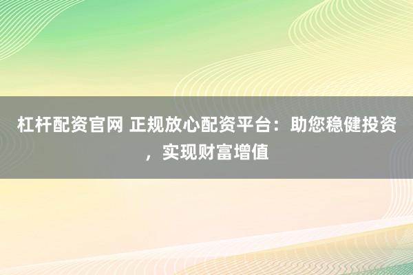 杠杆配资官网 正规放心配资平台：助您稳健投资，实现财富增值