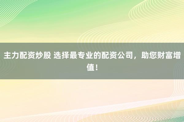 主力配资炒股 选择最专业的配资公司，助您财富增值！