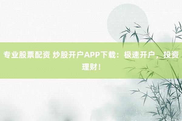 专业股票配资 炒股开户APP下载：极速开户，投资理财！
