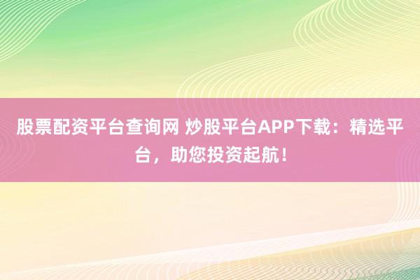 股票配资平台查询网 炒股平台APP下载：精选平台，助您投资起航！