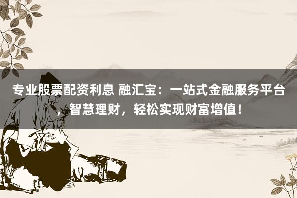 专业股票配资利息 融汇宝：一站式金融服务平台，智慧理财，轻松实现财富增值！