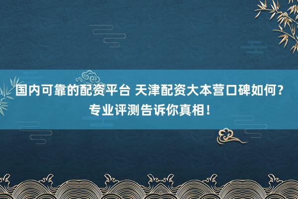 国内可靠的配资平台 天津配资大本营口碑如何？专业评测告诉你真相！