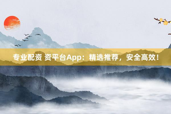 专业配资 资平台App：精选推荐，安全高效！