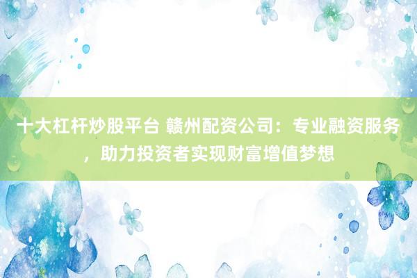 十大杠杆炒股平台 赣州配资公司：专业融资服务，助力投资者实现财富增值梦想