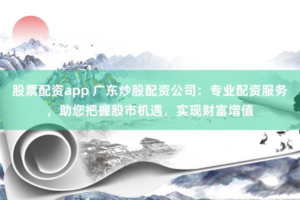 股票配资app 广东炒股配资公司：专业配资服务，助您把握股市机遇，实现财富增值